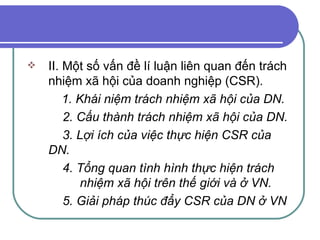 II. Một số vấn đề lí luận liên quan đến trách nhiệm xã hội của doanh nghiệp (CSR). 1. Khái niệm trách nhiệm xã hội của DN.   2. Cấu thành trách nhiệm xã hội của DN.   3. Lợi ích của việc thực hiện CSR của DN.   4. Tổng quan tình hình thực hiện trách    nhiệm xã hội trên thế giới và ở VN.   5. Giải pháp thúc đẩy CSR của DN ở VN 