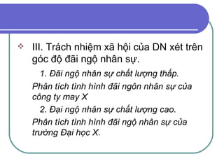 III. Trách nhiệm xã hội của DN xét trên góc độ đãi ngộ nhân sự. 1. Đãi ngộ nhân sự chất lượng thấp. Phân tích tình hình đãi ngôn nhân sự của công ty may X 2. Đại ngộ nhân sự chất lượng cao. Phân tích tình hình đãi ngộ nhân sự của trường Đại học X. 