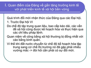 I.  Quan điểm của Đảng về gắn tăng trưởng kinh tế với phát triển kinh tế xã hội bền vững Quá trình đổi mới nhận thức của Đảng qua các Đại hội. 1. Trước Đại hội VI Do chế độ tập trung quan liêu, bao cấp kéo dài, các vấn đề xã hội cũng được kế hoạch hóa và thực hiện qua các chỉ tiêu pháp lệnh. Quan niệm về công bằng xã hội thường bị đồng nhất với cào bằng bình quân. Vì thế khi đất nước chuyển từ chế độ kế hoạch hóa tập trung sang cơ chế thị trường nó đã gặp phải nhiều vướng mắc -> đòi hỏi cần phải có sự đổi mới. 