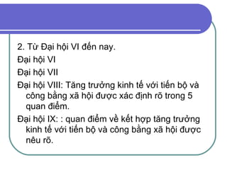 2. Từ Đại hội VI đến nay. Đại hội VI Đại hội VII Đại hội VIII: Tăng trưởng kinh tế với tiến bộ và công bằng xã hội được xác định rõ trong 5 quan điểm. Đại hội IX: : quan điểm về kết hợp tăng trưởng kinh tế với tiến bộ và công bằng xã hội được nêu rõ. 