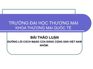 TRƯỜNG ĐẠI HỌC THƯƠNG MẠI KHOA THƯƠNG MẠI QUỐC TẾ BÀI THẢO LUẬN ĐƯỜNG LỐI CÁCH MẠNG CỦA ĐẢNG CỘNG SẢN VIỆT NAM NHÓM:  