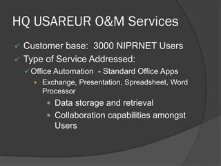 HQ USAREUR O&M Services
   Customer base: 3000 NIPRNET Users
   Type of Service Addressed:
     Office Automation - Standard Office Apps
        Exchange, Presentation, Spreadsheet, Word
          Processor
           Data storage and retrieval
           Collaboration capabilities amongst
            Users
 