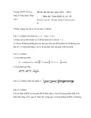Trường THPT Cổ Loa                 Đề thi thử đại học năm 2012 – 2013
Thạc sĩ Trần Quốc Thép                     Môn thi: Toán Khối A, A1, B
12a1                               Thời gian làm bài: 180 phút, không kể thời gian giao
                                   đề.


I/ Phần chung cho tất cả các thí sinh (7 điểm)


Câu 1: (2 điểm) Cho hàm số y = x3 – 3mx + 2 (1)
1, Khảo sát sự biến thiên và vẽ đồ thị hàm số (1) khi m = -1
2, Tìm m để đường thẳng qua cực đại cực tiểu của đồ thị hàm số cắt đường tròn
tâm I(1, 1) bán kính bằng 1 tại A, B mà diện tích tam giác IAB lớn nhất.


Câu 2: (2 điểm)
1, Giải phương trình:
                                     3π            π                 3
       (1 – cos2x)cos2x + sin(          + 2 x )cos( + 2 x )   =1-        cos2x
                                      4            4                 2

2, Giải phương trình:
                            (4 x + 1) 2
        5 + 2x + 4 − 2x =
                                27


                                           5
                                                                dx
Câu 3: (1 điểm) Tính tích phân I = ∫
                                           2   x −1 + 2 x − 2 + (3 + 2 2 ) x − 4 − 2 2



Câu 4: (1 điểm)
Cho tứ diện ABCD có tam giác BCD đều cạnh a. Gọi O là trung điểm BD, E là
điểm đối xứng với C qua O. Biết AE vuông góc với mặt phẳng (ABD) và khoảng
 