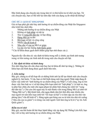 10
Hãy hình dung câu chuyện này trong tâm trí và thử kiểm tra trí nhớ của bạn. Từ
câu chuyện này, bạn có thể nhớ lại năm đặc tính của dụng cụ đo nhiệt độ không?
CHỦ ĐỀ 2: LỊCH SỬ SINGAPORE
Giả sử bạn phải ghi nhớ bảy ảnh hưởng từ sự chiếm đóng của Nhật lên Singapore
như trình bày dưới đây.
Những ảnh hưởng từ sự chiếm đóng của Nhật
1. Không có luật pháp và trật tự
2. Xảy ra xung đột dân tộc và bạo động
3. Đảng Mã Lai ra đời
4. Rối loạn xã hội và công cộng
5. Nhiều vấn đề kinh tế
6. Nhu cầu về cao su Mã Lai giảm
7. Uy tín của lực lượng Anh Quốc giảm
* Các từ khóa được gạch dưới nhằm giúp bạn nhớ được các ý.
Nguyên tắc vẫn như cũ: xác định từ khóa trong mỗi ý chính, tạo hình ảnh tượng
trưng và liên tưởng các hình ảnh đó trong một câu chuyện nổi bật.
1. Xác định từ khóa và hình dung
Xin nhớ rằng bạn chỉ cần chọn một hay hai từ khóa để nhớ lại từng ý. Những từ
khóa bạn cần hình dung được gạch dưới bên trên.
2. Liên tưởng
Bây giờ, chúng ta sẽ kết hợp tất cả những hình ảnh lại để tạo thành một câu chuyện
nghịch lý, hài hước. Ví dụ, bạn có thể hình dung một ông người Nhật mập đang đi
kiếm việc (nhớ tới “ảnh hưởng từ sự chiếm đóng của Nhật”). Cuối cùng, ông ta tìm
được việc làm luật sư vì xã hội đang hỗn loạn (nhớ tới “luật pháp”). Là luật sư, ông
ta phải bào chữa cho một chú ngựa phạm tội phân biệt chủng tộc (nhớ tới “xung
đột dân tộc”). Chủ của chú ngựa này là một thành viên trong Đảng Mã Lai (nhớ tới
“Đảng Mã Lai”). Bất thình lình, chú ngựa đánh rắm hôi thối đến mức khiến cho
mọi người trở nên hỗn loạn (nhớ tới “rối loạn xã hội”) và làm sập các tòa nhà văn
phòng lớn (“vấn đề kinh tế”). Hàng ngàn quả bóng cao su từ trên tòa nhà rớt xuống
(“nhu cầu cao su giảm”) và trúng vào một người Anh làm ông ta bị té (“uy tín Anh
Quốc giảm”).
Kiểm tra trí nhớ
Bây giờ, sau khi hoàn tất bài thực hành bằng việc áp dụng Hệ Thống Liên Kết, bạn
hãy viết ra bảy ảnh hưởng từ sự chiếm đóng của Nhật.
 