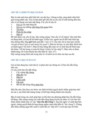 11
CHỦ ĐỀ 3: KINH TẾ HỌC CƠ BẢN
Đây là một môn học phổ biến khi vào đại học. Chúng ta hãy cùng dành chút thời
gian trong phần này. Giả sử bạn phải ghi nhớ tất cả các yếu tố ảnh hưởng đến nhu
cầu về số lượng của một mặt hàng. Các yếu tố này là:
1. Giá cả của mặt hàng đó
2. Giá cả của những mặt hàng liên quan khác
3. Thị hiếu
4. Phân bố thu nhập
5. Dân số
Để nhớ được các yếu tố này, hãy tưởng tượng “nhu cầu về số lượng” như một đứa
trẻ đang khóc vòi mẹ để ăn bánh ngọt. Chiều con, người mẹ đi đến một tiệm tạp
hóa nhưng thấy rằng giá bánh quá đắt ( “giá cả”). Cho nên, bà ta mua kẹo sôcôla
với giá rẻ hơn (“giá cả mặt hàng liên quan”). Đứa trẻ ăn kẹo và cảm thấy thích hơn
cả bánh ngọt (“thị hiếu”). Đứa trẻ hào hứng đến mức nó vô tình làm đổ bình mực
lên thảm. Vết dơ loang ra toàn bộ thảm (“phân bố thu nhập”). Mực tràn ra thảm
thành từng vết ố (âm thanh làm nhớ đến từ “dân số”).
Hãy tưởng tượng hình ảnh trong tâm trí và kiểm tra trí nhớ của bạn sau đó.
CHỦ ĐỀ 4: ĐỊA LÝ SƠ CẤP
Giả sử bạn đang học môn địa lý và phải nhớ các thông tin về bảo tồn đất trồng
như sau.
Có sáu cách bảo tồn đất trồng:
1. Cày ruộng bậc thang
2. Đắp đồi cao
3. Đắp bờ
4. Luân canh
5. Gặt tướt
6. Bồi bổ đất trồng bằng phân bón
Một lần nữa, làm theo các bước xác định từ khóa (gạch dưới) nhằm giúp bạn nhớ
lại các ý, tạo hình ảnh tượng trưng và kết hợp chúng thành câu chuyện.
Đây là một trong các cách giúp bạn có thể nhớ sáu phương pháp bảo tồn đất trồng
dễ dàng. Hãy tưởng tượng các mẩu đất trồng đang truyền tai nhau về việc bảo tồn
thiên nhiên (nhắc bạn về việc “bảo tồn đất trồng”). Sau khi nghe về cảnh đẹp bên
ngoài, chúng quyết định đi lang thang ngắm cảnh (nhớ đến từ “bậc thang”). Chúng
đến thăm những ngọn đồi xanh rì (nhớ đến từ “đắp đồi”) và đi dạo dọc bờ biển
 