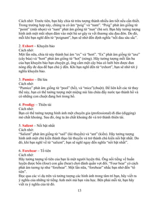 13
Cách nhớ: Trước tiên, bạn hãy chia từ trừu tượng thành nhiều âm tiết nếu cần thiết.
Trong trường hợp này, chúng ta có âm “poig” và “nant”. “Poig” phát âm giống từ
“point” (mũi nhọn) và “nant” phát âm giống từ “nun” (bà sơ). Bạn hãy tưởng tượng
hình ảnh một mũi nhọn đâm vào một bà sơ gây ra vết thương sâu đau đớn. Do đó,
mỗi khi bạn nghĩ đến từ “poignant”, bạn sẽ nhớ đến định nghĩa “nỗi đau sâu sắc”.
2. Exhort – Khuyên bảo
Cách nhớ:
Một lần nữa, chia từ này thành hai âm “ex” và “hort”. “Ex” phát âm giống từ “axe”
(cây búa) và “hort” phát âm giống từ “hot” (nóng). Hãy tưởng tượng mỗi lần ba
của bạn khuyên bảo bạn chuyện gì, ông cầm một cây búa có lưỡi bén được đun
nóng đầy đe dọa để bạn chú ý đến. Khi bạn nghĩ đến từ “exhort”, bạn sẽ nhớ tới ý
nghĩa khuyên bảo.
3. Pumice – Đá lửa
Cách nhớ:
“Pumice” phát âm giống từ “pool” (hồ), và “mice”(chuột). Để liên kết các từ thay
thế này, bạn có thể tưởng tượng một miệng núi lửa chứa đầy nước tạo thành hồ và
có những con chuột đang bơi trong hồ.
4. Prodigy – Thiên tài
Cách nhớ:
Bạn có thể tưởng tượng hình ảnh một chuyên gia (professional) đi đào (digging)
mỏ chất khoáng. Sau đó, ông ta ăn chất khoáng đó và trở thành thiên tài.
5. Salient – Nổi bật nhất
Cách nhớ:
“Salient” phát âm giống từ “sail” (lái thuyền) và “ant” (kiến). Hãy tưởng tượng
hình ảnh một chú kiến thành thạo lái thuyền và trở thành chú kiến nổi bật nhất. Do
đó, khi bạn nghĩ về từ “salient”, bạn sẽ nghĩ ngay đến nghĩa “nổi bật nhất”.
6. Forebear – Tổ tiên
Cách nhớ:
Hãy tưởng tượng tổ tiên của bạn là một người luyện thú. Ông nổi tiếng về huấn
luyện được bốn (four) con gấu (bear) chơi đánh quần vợt đôi. “Four bear” có cách
phát âm tương tự như “forebear”. Một lần nữa, “forebear” nhắc bạn nhớ đến “tổ
tiên”.
Đọc qua các ví dụ trên và tưởng tượng các hình ảnh trong tâm trí bạn, hãy viết ra
ý nghĩa của những từ tiếng Anh mới mà bạn vừa học. Bên phải mỗi từ, bạn hãy
viết ra ý nghĩa của từ đó.
 