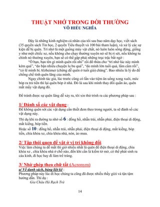 14
THUẬT NHỚ TRONG ĐỜI THƢỜNG
VÕ HIẾU NGHĨA
Đây là những kinh nghiệm cá nhân của tôi sau bao năm dạy học, viết sách
(35 quyển sách Tin học, 2 quyển Tiểu thuyết và 100 bài tham luận), và xử lý các sự
kiện dễ bị quên. Trí nhớ là một guồng máy vật chất, nó luôn luôn sống động, giống
y như một chiếc xe, nếu không cho chạy thường xuyên nó sẽ bị rỉ sét, nếu không tu
chỉnh nó thường xuyên, bạn sẽ có thể gặp phải những trục trặc bất ngờ :
“Ồ bạn, bạn tên gì mình quên rồi nhỉ” rồi đổ thừa cho “trí nhớ lúc này mình
kém quá”, “do bận nhiều chuyện lu bu quá”, “do mình lớn tuổi quá, lẩm cẩm rồi”,
“có lẽ mình bị Alzheimer (chứng dễ quên ở tuổi già) chăng”. Bao nhiêu là lý do để
chống chế tính quên lãng của mình.
Ngay chính tác giả, lúc trước cũng có lần vào tiệm ăn uống xong xuôi, móc
bóp ra trả tiền thì lại quên bóp ở nhà. Đó là sau khi mình thay đổi quần áo, quên
mất mấy vật dụng đó.
Để tránh được sự quên lãng dễ xảy ra, tôi xin thử trình ra các phương pháp sau :
1/ Đánh số các vật dụng :
Để không quên sót các vật dụng cần thiết đem theo trong người, ta sẽ đánh số các
vật dụng này.
Thí dụ khi ra đường ta nhớ số 6 : đồng hồ, nhẫn trái, nhẫn phải, điện thoại di động,
mắt kiếng, bóp tiền.
Hoặc số 10 : đồng hồ, nhẫn trái, nhẫn phải, điện thoại di động, mắt kiếng, bóp
tiền, chìa khóa xe, chìa khóa nhà, nón, áo mưa.
2/ Tập thói quen để vật ở vị trí không đổi.
Việc làm chúng ta dễ mất thì giờ nhiều nhất là quên để điện thoại di động, chìa
khóa xe , chìa khóa nhà ở chỗ nào, đến khi cần là kiếm tở mở, có thể phát sinh ra
cáu kỉnh, đi học hay đi làm trể tràng.
3/ Nhờ ghép theo chữ tắt (Acronym)
a/ Về danh sách, bảng liệt kê :
Phương pháp này lúc đi học chúng ta cũng đã được nhiều thầy giỏi và tận tậm
hướng dẫn. Thí dụ :
Gia Châu Hà Rạch Trà
 