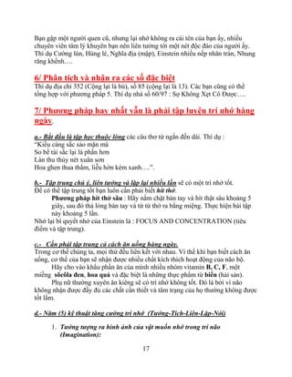 17
Bạn gặp một người quen cũ, nhưng lại nhớ không ra cái tên của bạn ấy, nhiều
chuyên viên tâm lý khuyên bạn nên liên tưởng tới một nét độc đáo của người ấy.
Thí dụ Cường lùn, Hùng lé, Nghĩa địa (mập), Einstein nhiều nếp nhăn trán, Nhung
răng khểnh….
6/ Phân tích và nhận ra các số đặc biệt
Thí dụ địa chỉ 352 (Cộng lại là bù), số 85 (cộng lại là 13). Các bạn cũng có thể
tổng hợp với phương pháp 5. Thí dụ nhà số 60/97 : Sợ Không Xẹt Cô Được….
7/ Phƣơng pháp hay nhất vẫn là phải tập luyện trí nhớ hàng
ngày.
a.- Bắt đầu là tập học thuộc lòng các câu thơ từ ngắn đến dài. Thí dụ :
“Kiều càng sắc sảo mặn mà
So bề tài sắc lại là phần hơn
Làn thu thủy nét xuân sơn
Hoa ghen thua thắm, liễu hờn kém xanh….”.
b.- Tập trung chú ý, liên tưởng và lặp lại nhiều lần sẽ có một trí nhớ tốt.
Để có thể tập trung tốt bạn luôn cần phải biết hít thở.
Phƣơng pháp hít thở sâu : Hãy nắm chặt bàn tay và hít thật sâu khoảng 5
giây, sau đó thả lỏng bàn tay và từ từ thở ra bằng miệng. Thực hiện bài tập
này khoảng 5 lần.
Nhớ lại bí quyết nhớ của Einstein là : FOCUS AND CONCENTRATION (tiêu
điểm và tập trung).
c.- Cần phải tập trung cả cách ăn uống hàng ngày.
Trong cơ thể chúng ta, mọi thứ đều liên kết với nhau. Vì thế khi bạn biết cách ăn
uống, cơ thể của bạn sẽ nhận được nhiều chất kích thích hoạt động của não bộ.
Hãy cho vào khẩu phần ăn của mình nhiều nhóm vitamin B, C, F, một
miếng sôcôla đen, hoa quả và đặc biệt là những thực phẩm từ biển (hải sản).
Phụ nữ thường xuyên ăn kiêng sẽ có trí nhớ không tốt. Đó là bởi vì não
không nhận được đầy đủ các chất cần thiết và tâm trạng của họ thường không được
tốt lắm.
d.- Năm (5) kỹ thuật tăng cường trí nhớ (Tưởng-Tích-Liên-Lặp-Nói)
1. Tưởng tượng ra hình ảnh của vật muốn nhớ trong trí não
(Imagination):
 