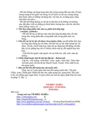 18
- Để nhớ những vật dụng trong nhà, hãy tưởng tượng đến căn nhà, rồi bạn
tưởng tượng đi từ ngoài vào trong, từ cử trước ra cửa sau, tưởng tượng
theo bước chân có những vật dụng nào : kệ móc áo, tủ đựng giày, bảng
cắm điện, bộ salon….
- Để nhớ hệ thống đường sá, thí dụ từ nhà bạn sẽ đi những con đường
nào, đến đâu, ở đó có những gì (tiệm bánh, trường học, siêu thị, nhà thờ,
chùa chiềng, trạm y tế…)
2. Nhớ theo từng phần chia nhỏ ra, phân tích-tổng hợp
( analytic, synthetic)
- Để nhớ thí dụ cơ thể học bạn chia làm từng bộ phận nhỏ, rồi nhỏ
trong nhỏ, trong phần đầu, trong phần mắt, trong phần mũi, tai,
họng…
3. Liên kết các ký ức lại với nhau (Association, link), sau khi phân tích, bạn
lại tổng hợp chúng lại với nhau, liên kết các sự vật, hiện tượng lại với
nhau. Thí dụ, vật kế tiếp là gì, màu sắc gì, động hay bất động, nét độc
đáo, kỳ dị, phẳng hay nổi (3 chiều), thơm mùi gì, đối nghịch hay hòa
hợp…
- Liên kết tên người, mặt người với các kiểu tóc, mắt, mũi, màu da,
miệng…
4. Chiến thuật luyện nhớ đi nhớ lại (lặp lại – Rehearsal)
-Lặp lại, -viết xuống, -triển khai, -xem, -nghe, -chơi chữ, -Thảo luận
-hỏi han cách viết tên thí dụ Thuyết Tuyết, Truyết, Triết, nhất là các
tên ngoại quốc.
5. Hãy nói lớn lên đối tượng hay vật muốn nhớ.
Tổng lực cả 5 giác quan trên mọi đối tượng muốn nhớ : Thị giác
(Thấy, xem), Thính giác (Nghe khi đọc lớn, nghe giọng nói, giọng hát), Xúc giác
(viết, sờ), Khứu giác (ngửi mùi), Vị giác (nếm các món ăn ngon, phân biệt các món
ăn pháp, Ý, Mỹ…).
VÕ HIẾU NGHĨA
(28/02/2011 - 07/03/2011)
25/04/2014
:
Trang we :
http:// vohieunghia.com &
http://vhnghia40.blogspot.com/
http://www.ptgdtdusa.com/id1370.html -ĐTĐ)
http://www.daihocsuphamsaigon.org/index.php/van/82-vohieunghia2
 