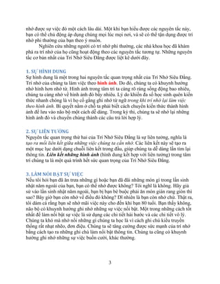 3
nhớ được sự việc đó một cách lâu dài. Một khi bạn hiểu được các nguyên tắc này,
bạn có thể chủ động áp dụng chúng mọi lúc mọi nơi, và sẽ có thể tận dụng được trí
nhớ phi thường của bạn theo ý muốn.
Nghiên cứu những người có trí nhớ phi thường, các nhà khoa học đã khám
phá ra trí nhớ của họ cũng hoạt động theo các nguyên tắc tương tự. Những nguyên
tắc cơ bản nhất của Trí Nhớ Siêu Đẳng được liệt kê dưới đây.
1. SỰ HÌNH DUNG
Sự hình dung là một trong hai nguyên tắc quan trọng nhất của Trí Nhớ Siêu Đẳng.
Trí nhớ của chúng ta làm việc theo hình ảnh. Do đó, chúng ta có khuynh hướng
nhớ hình hơn nhớ từ. Hình ảnh trong tâm trí ta càng rõ ràng sống động bao nhiêu,
chúng ta càng nhớ về hình ảnh đó bấy nhiêu. Lý do khiến đa số học sinh quên kiến
thức nhanh chóng là vì họ cố gắng ghi nhớ từ ngữ trong khi trí nhớ lại làm việc
theo hình ảnh. Bí quyết nằm ở chỗ ta phải biết cách chuyển kiến thức thành hình
ảnh để lưu vào não bộ một cách dễ dàng. Trong kỳ thi, chúng ta sẽ nhớ lại những
hình ảnh đó và chuyển chúng thành các câu trả lời hợp lý.
2. SỰ LIÊN TƢỞNG
Nguyên tắc quan trọng thứ hai của Trí Nhớ Siêu Đẳng là sự liên tưởng, nghĩa là
tạo ra mối liên kết giữa những việc chúng ta cần nhớ. Các liên kết này sẽ tạo ra
một mục lục dưới dạng chuỗi liên kết trong đầu, giúp chúng ta dễ dàng lần tìm lại
thông tin. Liên kết những hình ảnh (hình dung kết hợp với liên tưởng) trong tâm
trí chúng ta là một quá trình hết sức quan trọng của Trí Nhớ Siêu Đẳng.
3. LÀM NỔI BẬT SỰ VIỆC
Nếu tôi hỏi bạn đã ăn trưa những gì hoặc bạn đã đãi những món gì trong lần sinh
nhật năm ngoái của bạn, bạn có thể nhớ được không? Tôi nghĩ là không. Hãy giả
sử vào lần sinh nhật năm ngoái, bạn bị bạn bè buộc phải ăn món gián rang giòn thì
sao? Bây giờ bạn còn nhớ về điều đó không? Dĩ nhiên là bạn còn nhớ chứ. Thật ra,
tôi dám cá rằng bạn sẽ nhớ mãi việc này cho đến khi bạn 80 tuổi. Bạn thấy không,
não bộ có khuynh hướng ghi nhớ những sự việc nổi bật. Một trong những cách tốt
nhất để làm nổi bật sự việc là sử dụng các chi tiết hài hước và các chi tiết vô lý.
Chúng ta khó mà nhớ nổi những gì chúng ta học là vì cách ghi chú kiểu truyền
thống rất nhạt nhẽo, đơn điệu. Chúng ta sẽ tăng cường được sức mạnh của trí nhớ
bằng cách tạo ra những ghi chú làm nổi bật thông tin. Chúng ta cũng có khuynh
hướng ghi nhớ những sự việc buồn cười, khác thường.
 