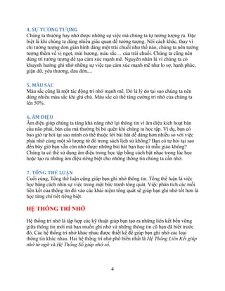 4
4. SỰ TƢỞNG TƢỢNG
Chúng ta thường hay nhớ được những sự việc mà chúng ta tự tưởng tượng ra. Đặc
biệt là khi chúng ta dùng nhiều giác quan để tưởng tượng. Nói cách khác, thay vì
chỉ tưởng tượng đơn giản hình dáng một trái chuối như thế nào, chúng ta nên tưởng
tượng thêm về vị ngọt, mùi hương, … của trái chuối. Chúng ta cũng nên
dùng trí tưởng tượng để tạo cảm xúc mạnh mẽ. Nguyên nhân là vì chúng ta có
khuynh hướng ghi nhớ những sự việc tạo cảm xúc mạnh mẽ như lo sợ, hạnh phúc,
giận dữ, yêu thương, đau đớn,...
5. MÀU SẮC
Màu sắc cũng là một tác động trí nhớ mạnh mẽ. Đó là lý do tại sao chúng ta nên
dùng nhiều màu sắc khi ghi chú. Màu sắc có thể tăng cường trí nhớ của chúng ta
lên 50%.
6. ÂM ĐIỆU
Âm điệu giúp chúng ta tăng khả năng nhớ lại thông tin vì âm điệu kích hoạt bán
cầu não phải, bán cầu mà thường bị bỏ quên khi chúng ta học tập. Ví dụ, bạn có
bao giờ tự hỏi tại sao mình có thể thuộc lời bài hát dễ dàng hơn nhiều so với việc
phải nhớ cùng một số lượng từ đó trong sách lịch sử không? Bạn có tự hỏi tại sao
đến bây giờ bạn vẫn còn nhớ được những bài hát bạn học từ mẫu giáo không?
Chúng ta có thể sử dụng âm điệu trong học tập bằng cách bật nhạc trong lúc học
hoặc tạo ra những âm điệu riêng biệt cho những thông tin chúng ta cần nhớ.
7. TÔNG THỂ LUẬN
Cuối cùng, cũng giúp bạn ghi nhớ thông tin. là việc
học bằng cách nhìn sự việc trong một bức tranh tổng quát. Việc phân tích các mối
liên kết của thông tin đó vào các khái niệm tổng quát sẽ giúp bạn ghi nhớ tốt hơn là
học từng chi tiết riêng biệt.
HỆ THỐNG TRÍ NHỚ
Hệ thống trí nhớ là tập hợp các kỹ thuật giúp bạn tạo ra những liên kết bền vững
giữa thông tin mới mà bạn muốn ghi nhớ và những thông tin cũ bạn đã biết trước
đó. Các hệ thống trí nhớ khác nhau được thiết kế để giúp bạn ghi nhớ các loại
thông tin khác nhau. Hai hệ thống trí nhớ phổ biến nhất là Hệ Thống Liên Kết giúp
nhớ từ ngữ và Hệ Thống Số giúp nhớ số.
 