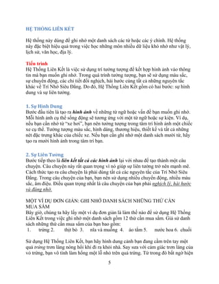 5
HỆ THỐNG LIÊN KẾT
Hệ thống này dùng để ghi nhớ một danh sách các từ hoặc các ý chính. Hệ thống
này đặc biệt hiệu quả trong việc học những môn nhiều dữ liệu khó nhớ như vật lý,
lịch sử, văn học, địa lý.
Tiến trình
Hệ Thống Liên Kết là việc sử dụng trí tưởng tượng để kết hợp hình ảnh vào thông
tin mà bạn muốn ghi nhớ. Trong quá trình tưởng tượng, bạn sẽ sử dụng màu sắc,
sự chuyển động, các chi tiết đối nghịch, hài hước cùng tất cả những nguyên tắc
khác về Trí Nhớ Siêu Đẳng. Do đó, Hệ Thống Liên Kết gồm có hai bước: sự hình
dung và sự liên tưởng.
1. Sự Hình Dung
Bước đầu tiên là tạo ra hình ảnh về những từ ngữ hoặc vấn đề bạn muốn ghi nhớ.
Mỗi hình ảnh cụ thể sống động sẽ tương ứng với một từ ngữ hoặc sự kiện. Ví dụ,
nếu bạn cần nhớ từ “xe hơi”, bạn nên tưởng tượng trong tâm trí hình ảnh một chiếc
xe cụ thể. Tưởng tượng màu sắc, hình dáng, thương hiệu, thiết kế và tất cả những
nét đặc trưng khác của chiếc xe. Nếu bạn cần ghi nhớ một danh sách mười từ, hãy
tạo ra mười hình ảnh trong tâm trí bạn.
2. Sự Liên Tƣởng
Bước tiếp theo là liên kết tất cả các hình ảnh lại với nhau để tạo thành một câu
chuyện. Câu chuyện này rất quan trọng vì nó giúp sự liên tưởng trở nên mạnh mẽ.
Cách thức tạo ra câu chuyện là phải dùng tất cả các nguyên tắc của Trí Nhớ Siêu
Đẳng. Trong câu chuyện của bạn, bạn nên sử dụng nhiều chuyển động, nhiều màu
sắc, âm điệu. Điều quan trọng nhất là câu chuyện của bạn phải nghịch lý, hài hước
và đáng nhớ.
MỘT VÍ DỤ ĐƠN GIẢN: GHI NHỚ DANH SÁCH NHỮNG THỨ CẦN
MUA SẮM
Bây giờ, chúng ta hãy lấy một ví dụ đơn giản là làm thế nào để sử dụng Hệ Thống
Liên Kết trong việc ghi nhớ một danh sách gồm 12 thứ cần mua sắm. Giả sử danh
sách những thứ cần mua sắm của bạn bao gồm:
1. trứng 2. thịt bò 3. nĩa và muỗng 4. áo tắm 5. nước hoa 6. chuối
Sử dụng Hệ Thống Liên Kết, bạn hãy hình dung cảnh bạn đang cầm trên tay một
quả trứng trơn láng nóng hổi khi đi ra khỏi nhà. Say sưa với cảm giác trơn láng của
vỏ trứng, bạn vô tình làm hổng một lỗ nhỏ trên quả trứng. Từ trong đó bất ngờ hiện
 