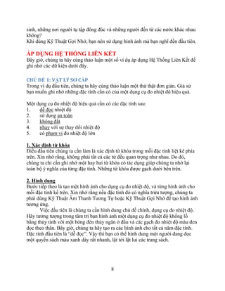 8
sinh, những nơi người tụ tập đông đúc và những người đến từ các nước khác nhau
không?
Khi dùng Kỹ Thuật Gợi Nhớ, bạn nên sử dụng hình ảnh mà bạn nghĩ đến đầu tiên.
ÁP DỤNG HỆ THỐNG LIÊN KẾT
Bây giờ, chúng ta hãy cùng thảo luận một số ví dụ áp dụng Hệ Thống Liên Kết để
ghi nhớ các dữ kiện dưới đây.
CHỦ ĐỀ 1: VẬT LÝ SƠ CẤP
Trong ví dụ đầu tiên, chúng ta hãy cùng thảo luận một thứ thật đơn giản. Giả sử
bạn muốn ghi nhớ những đặc tính cần có của một dụng cụ đo nhiệt độ hiệu quả.
Một dụng cụ đo nhiệt độ hiệu quả cần có các đặc tính sau:
1. dễ đọc nhiệt độ
2. sử dụng an toàn
3. không đắt
4. nhạy với sự thay đổi nhiệt độ
5. có phạm vi đo nhiệt độ lớn
1. Xác định từ khóa
Điều đầu tiên chúng ta cần làm là xác định từ khóa trong mỗi đặc tính liệt kê phía
trên. Xin nhớ rằng, không phải tất cả các từ đều quan trọng như nhau. Do đó,
chúng ta chỉ cần ghi nhớ một hay hai từ khóa có tác dụng giúp chúng ta nhớ lại
toàn bộ ý nghĩa của từng đặc tính. Những từ khóa được gạch dưới bên trên.
2. Hình dung
Bước tiếp theo là tạo một hình ảnh cho dụng cụ đo nhiệt độ, và từng hình ảnh cho
mỗi đặc tính kể trên. Xin nhớ rằng nếu đặc tính đó có nghĩa trừu tượng, chúng ta
phải dùng Kỹ Thuật Âm Thanh Tương Tự hoặc Kỹ Thuật Gợi Nhớ để tạo hình ảnh
tương ứng.
Việc đầu tiên là chúng ta cần hình dung chủ đề chính, dụng cụ đo nhiệt độ.
Hãy tưởng tượng trong tâm trí bạn hình ảnh một dụng cụ đo nhiệt độ khổng lồ
bằng thủy tinh với một bóng đèn thủy ngân ở đầu và các gạch đo nhiệt độ màu đen
dọc theo thân. Bây giờ, chúng ta hãy tạo ra các hình ảnh cho tất cả năm đặc tính.
Đặc tính đầu tiên là “dễ đọc”. Vậy thì bạn có thể hình dung một người đang đọc
một quyển sách màu xanh dày rất nhanh, lật tới lật lui các trang sách.
 