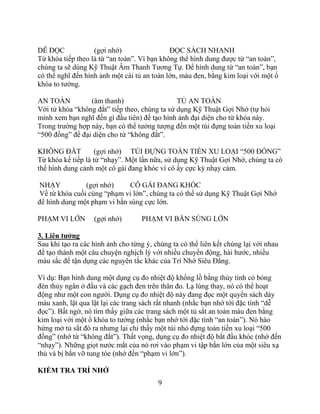 9
DỄ ĐỌC (gợi nhớ) ĐỌC SÁCH NHANH
Từ khóa tiếp theo là từ “an toàn”. Vì bạn không thể hình dung được từ “an toàn”,
chúng ta sẽ dùng Kỹ Thuật Âm Thanh Tương Tự. Để hình dung từ “an toàn”, bạn
có thể nghĩ đến hình ảnh một cái tủ an toàn lớn, màu đen, bằng kim loại với một ổ
khóa to tướng.
AN TOÀN (âm thanh) TỦ AN TOÀN
Với từ khóa “không đắt” tiếp theo, chúng ta sử dụng Kỹ Thuật Gợi Nhớ (tự hỏi
mình xem bạn nghĩ đến gì đầu tiên) để tạo hình ảnh đại diện cho từ khóa này.
Trong trường hợp này, bạn có thể tưởng tượng đến một túi đựng toàn tiền xu loại
“500 đồng” để đại diện cho từ “không đắt”.
KHÔNG ĐẮT (gợi nhớ) TÚI ĐỰNG TOÀN TIỀN XU LOẠI “500 ĐỒNG”
Từ khóa kế tiếp là từ “nhạy”. Một lần nữa, sử dụng Kỹ Thuật Gợi Nhớ, chúng ta có
thể hình dung cảnh một cô gái đang khóc vì cô ấy cực kỳ nhạy cảm.
NHẠY (gợi nhớ) CÔ GÁI ĐANG KHÓC
Về từ khóa cuối cùng “phạm vi lớn”, chúng ta có thể sử dụng Kỹ Thuật Gợi Nhớ
để hình dung một phạm vi bắn súng cực lớn.
PHẠM VI LỚN (gợi nhớ) PHẠM VI BẮN SÚNG LỚN
3. Liên tƣởng
Sau khi tạo ra các hình ảnh cho từng ý, chúng ta có thể liên kết chúng lại với nhau
để tạo thành một câu chuyện nghịch lý với nhiều chuyển động, hài hước, nhiều
màu sắc để tận dụng các nguyên tắc khác của Trí Nhớ Siêu Đẳng.
Ví dụ: Bạn hình dung một dụng cụ đo nhiệt độ khổng lồ bằng thủy tinh có bóng
đèn thủy ngân ở đầu và các gạch đen trên thân đo. Lạ lùng thay, nó có thể hoạt
động như một con người. Dụng cụ đo nhiệt độ này đang đọc một quyển sách dày
màu xanh, lật qua lật lại các trang sách rất nhanh (nhắc bạn nhớ tới đặc tính “dễ
đọc”). Bất ngờ, nó tìm thấy giữa các trang sách một tủ sắt an toàn màu đen bằng
kim loại với một ổ khóa to tướng (nhắc bạn nhớ tới đặc tính “an toàn”). Nó hào
hứng mở tủ sắt đó ra nhưng lại chỉ thấy một túi nhỏ đựng toàn tiền xu loại “500
đồng” (nhớ từ “không đắt”). Thất vọng, dụng cụ đo nhiệt độ bắt đầu khóc (nhớ đến
“nhạy”). Những giọt nước mắt của nó rơi vào phạm vi tập bắn lớn của một siêu xạ
thủ và bị bắn vỡ tung tóe (nhớ đến “phạm vi lớn”).
KIỂM TRA TRÍ NHỚ
 