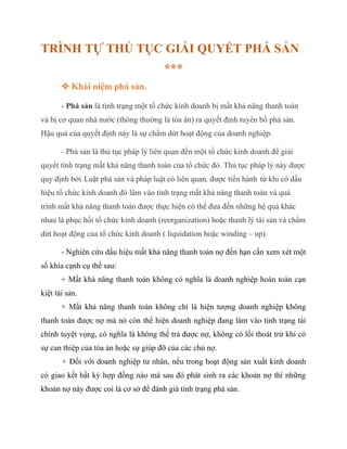TRÌNH TỰ THỦ TỤC GIẢI QUYẾT PHÁ SẢN
***
 Khái niệm phá sản.
- Phá sản là tình trạng một tổ chức kinh doanh bị mất khả năng thanh toán
và bị cơ quan nhà nước (thông thường là tòa án) ra quyết định tuyên bố phá sản.
Hậu quả của quyết định này là sự chấm dứt hoạt động của doanh nghiệp.
- Phá sản là thủ tục pháp lý liên quan đến một tổ chức kinh doanh để giải
quyết tình trạng mất khả năng thanh toán của tổ chức đó. Thủ tục pháp lý này được
quy định bởi Luật phá sản và pháp luật có liên quan, được tiến hành từ khi có dấu
hiệu tổ chức kinh doanh đó lâm vào tình trạng mất khả năng thanh toán và quá
trình mất khả năng thanh toán được thực hiện có thể đưa đến những hệ quả khác
nhau là phục hồi tổ chức kinh doanh (reorganization) hoặc thanh lý tài sản và chấm
dứt hoạt động của tổ chức kinh doanh ( liquidation hoặc winding – up).
- Nghiên cứu dấu hiệu mất khả năng thanh toán nợ đến hạn cần xem xét một
số khía cạnh cụ thể sau:
+ Mất khả năng thanh toán không có nghĩa là doanh nghiệp hoàn toàn cạn
kiệt tài sản.
+ Mất khả năng thanh toán không chỉ là hiện tượng doanh nghiệp không
thanh toán được nợ mà nó còn thể hiện doanh nghiệp đang lâm vào tình trạng tài
chính tuyệt vọng, có nghĩa là không thể trả được nợ, không có lối thoát trừ khi có
sự can thiệp của tòa án hoặc sự giúp đỡ của các chủ nợ.
+ Đối với doanh nghiệp tư nhân, nếu trong hoạt động sản xuất kinh doanh
có giao kết bất kỳ hợp đồng nào mà sau đó phát sinh ra các khoản nợ thì những
khoản nợ này được coi là cơ sở để đánh giá tình trạng phá sản.
 