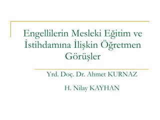 Engellilerin Mesleki Eğitim ve İstihdamına İlişkin Öğretmen Görüşler Yrd. Doç. Dr. Ahmet KURNAZ H. Nilay KAYHAN 