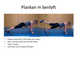 Plankan m benlyft
•   Z<z<axx<xx<x




•   Plankan med benlyft. Tränar bålen och rumpan.
•   Håll en rak linje mellan fot-knöl-höft-hjässa.
•   ”Sug” in magen.
•   Lyft ett ben utan att tappa hållningen.
 