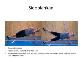 Sidoplankan




•   Tränar bålstabilitet
•   Håll en rak linje mellan fotknöl-höft-axel.
•   Börja med att stå statiskt utan att tappa hållning. När du klarar det – lyft ett ben och en arm
    utan att höften sänks.
 