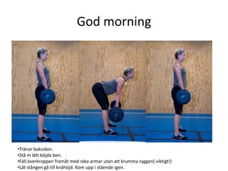 God morning




•Tränar baksidan.
•Stå m lätt böjda ben.
•Fäll överkroppen framåt med raka armar utan att krumma ryggen( viktigt!)
•Låt stången gå till knähöjd. Kom upp i stående igen.
 