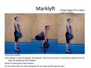 Marklyft                      Viktigt! Ryggen får ej böjas
                                                                    under rörelsen.




Tränar alla muskler.
Fatta stången m överarmsgrepp. Stå axelbrett . Böj knäna tills låren är parallella m golvet med rak
     rygg. Låt stången gå nära kroppen.
Blicken framåt genom hela rörelsen.
Du kan också sätta ner vikten på golvet för att sedan plocka upp den igen.
 
