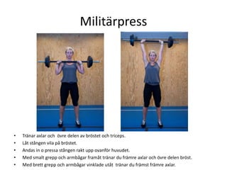 Militärpress




•   Tränar axlar och övre delen av bröstet och triceps.
•   Låt stången vila på bröstet.
•   Andas in o pressa stången rakt upp ovanför huvudet.
•   Med smalt grepp och armbågar framåt tränar du främre axlar och övre delen bröst.
•   Med brett grepp och armbågar vinklade utåt tränar du främst främre axlar.
 