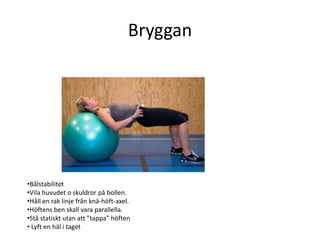 Bryggan




•Bålstabilitet
•Vila huvudet o skuldror på bollen.
•Håll en rak linje från knä-höft-axel.
•Höftens ben skall vara parallella.
•Stå statiskt utan att ”tappa” höften
• Lyft en häl i taget
 