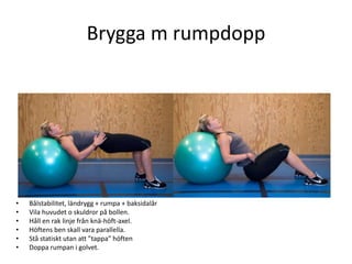 Brygga m rumpdopp




•   Bålstabilitet, ländrygg + rumpa + baksidalår
•   Vila huvudet o skuldror på bollen.
•   Håll en rak linje från knä-höft-axel.
•   Höftens ben skall vara parallella.
•   Stå statiskt utan att ”tappa” höften
•   Doppa rumpan i golvet.
 