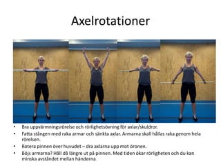 Axelrotationer




•   Bra uppvärmningsrörelse och rörlighetsövning för axlar/skuldror.
•   Fatta stången med raka armar och sänkta axlar. Armarna skall hållas raka genom hela
    rörelsen.
•   Rotera pinnen över huvudet – dra axlarna upp mot öronen.
•   Böjs armarna? Håll då längre ut på pinnen. Med tiden ökar rörligheten och du kan
    minska avståndet mellan händerna.
 