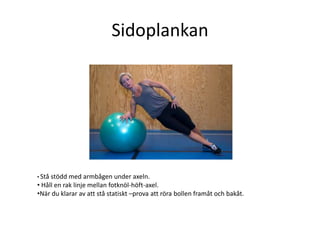 Sidoplankan




• Ståstödd med armbågen under axeln.
• Håll en rak linje mellan fotknöl-höft-axel.
•När du klarar av att stå statiskt –prova att röra bollen framåt och bakåt.
 
