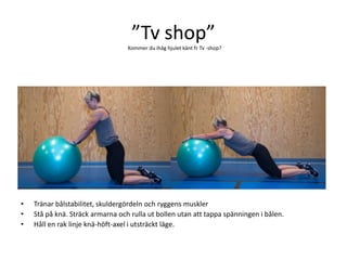 ”Tv shop”
                                  Kommer du ihåg hjulet känt fr Tv -shop?




•   Tränar bålstabilitet, skuldergördeln och ryggens muskler
•   Stå på knä. Sträck armarna och rulla ut bollen utan att tappa spänningen i bålen.
•   Håll en rak linje knä-höft-axel i utsträckt läge.
 