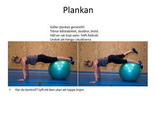 Plankan
                              Gäller plankan generellt!
                              Tränar bålstabilitet, skuldror, bröst.
                              Håll en rak linje axlar- höft-fotknöl.
                              Undvik att hänga i skuldrorna




•   Har du kontroll? Lyft ett ben utan att tappa linjen.
 