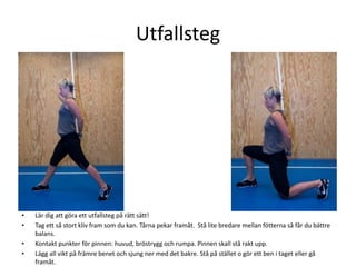 Utfallsteg




•   Lär dig att göra ett utfallsteg på rätt sätt!
•   Tag ett så stort kliv fram som du kan. Tårna pekar framåt. Stå lite bredare mellan fötterna så får du bättre
    balans.
•   Kontakt punkter för pinnen: huvud, bröstrygg och rumpa. Pinnen skall stå rakt upp.
•   Lägg all vikt på främre benet och sjung ner med det bakre. Stå på stället o gör ett ben i taget eller gå
    framåt.
 