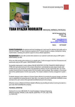 TUAN RYAZAN NOORJATH                            1




TUAN RYAZAN NOORJATH MBCS(UK), NIBM(SL) MCSSL(SL)                                                ,

                                                                                     362/15C Demategoda Road,
                                                                                                Colombo – 09.
                                                                                                     Sri Lanka.

                                                                                      Email - ryazann@gmail.com
                                                                                              ryazann786@gmail.com
                                                                                  http://lk.linkedin.com/in/786ryazan

                                                                                      Mobile -       +94772224407


A senior IT professional with extensive technical knowledge and a track record for delivering high quality work on
time and on budget. 13+ years of extensive experience the IT Industry focused on analysis, development, testing
implementation, marketing and customer support of various software applications.

Key Achievement We very often provide online solutions to our customer’s world wide using our ERP system –
MAINTENANCE (At iOM).

We've very often provide online solutions to our valuable users. Further we support more than 49 showrooms and
warehouses using our ERP system / MAINTENANCE (At Rocell)

Successfully implemented a custom software ONLINE INVENTORY SYSTEM/ TRANSFER ORDER MODULE
(TOM) which generated revenues for the company Streamlined automatically/manually assigns transfer order
numbers and you may choose the number to be generated by entering it into the Last Number field. The Transit
Location Group will have to manually mention from & to location code accordingly. After completion of the process
stock will be updated based on from/to input quantity. This module is related to inventory management in system –
21.

Excellently designed custom software to Enhance System efficiency by providing the required changes, and allows
users to update/edit the existing Barcode for Open items. And capture all audits on BARCODE CHANGES to trace
and track of the user’s actions which generated benefitted/revenues for the company.

Efficiently conceive software to Enhance System efficiency by providing the facility of archiving the data for a
given date which benefitted the company.

TECHNICAL EXPERTISE

Hardware Environment: IBM AS/400, PC, Good Knowledge in Hardware Engineering
Software/Languages: RPG400, CL400, SQL400, QUERY400, FTP, DFU, SDA, HTML
3.2, PHP4.4 Etc.
 