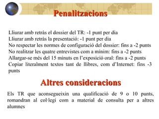 Penalitzacions

Lliurar amb retràs el dossier del TR: -1 punt per dia
Lliurar amb retràs la presentació: -1 punt per dia
No respectar les normes de configuració del dossier: fins a -2 punts
No realitzar les quatre entrevistes com a mínim: fins a -2 punts
Allargar-se més del 15 minuts en l’exposició oral: fins a -2 punts
Copiar literalment textos tant de llibres, com d’Internet: fins -3
punts

               Altres consideracions
Els TR que aconsegueixin una qualificació de 9 o 10 punts,
romandran al col·legi com a material de consulta per a altres
alumnes
 