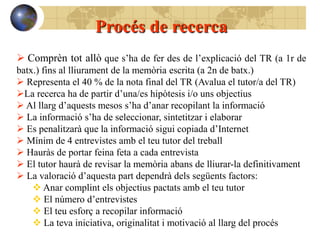 Procés de recerca
 Comprèn tot allò que s’ha de fer des de l’explicació del TR (a 1r de
batx.) fins al lliurament de la memòria escrita (a 2n de batx.)
 Representa el 40 % de la nota final del TR (Avalua el tutor/a del TR)
La recerca ha de partir d’una/es hipòtesis i/o uns objectius
 Al llarg d’aquests mesos s’ha d’anar recopilant la informació
 La informació s’ha de seleccionar, sintetitzar i elaborar
 Es penalitzarà que la informació sigui copiada d’Internet
 Mínim de 4 entrevistes amb el teu tutor del treball
 Hauràs de portar feina feta a cada entrevista
 El tutor haurà de revisar la memòria abans de lliurar-la definitivament
 La valoració d’aquesta part dependrà dels següents factors:
     Anar complint els objectius pactats amb el teu tutor
     El número d’entrevistes
     El teu esforç a recopilar informació
     La teva iniciativa, originalitat i motivació al llarg del procés
 