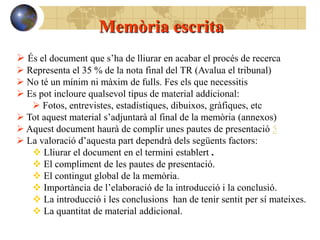 Memòria escrita
 És el document que s’ha de lliurar en acabar el procés de recerca
 Representa el 35 % de la nota final del TR (Avalua el tribunal)
 No té un mínim ni màxim de fulls. Fes els que necessitis
 Es pot incloure qualsevol tipus de material addicional:
    Fotos, entrevistes, estadístiques, dibuixos, gràfiques, etc
 Tot aquest material s’adjuntarà al final de la memòria (annexos)
 Aquest document haurà de complir unes pautes de presentació 5
 La valoració d’aquesta part dependrà dels següents factors:
    Lliurar el document en el termini establert .
    El compliment de les pautes de presentació.
    El contingut global de la memòria.
    Importància de l’elaboració de la introducció i la conclusió.
    La introducció i les conclusions han de tenir sentit per sí mateixes.
    La quantitat de material addicional.
 