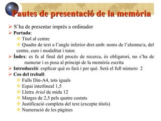 Pautes de presentació de la memòria
 S’ha de presentar imprès a ordinador
 Portada:
    Títol al centre
    Quadre de text a l’angle inferior dret amb: noms de l’alumne/a, del
   centre, curs i modalitat i tutor.
 Índex: es fa al final del procés de recerca, és obligatori, no s’ha de
       numerar i es posa al principi de la memòria escrita
 Introducció: explicar què es farà i per què. Serà el full número 2
 Cos del treball:
    Fulls Din-A4, tots iguals
    Espai interlineal 1,5
    Lletra Arial de mida 12
    Marges de 2,5 pels quatre costats
    Justificació completa del text (excepte títols)
    Numeració de les pàgines
 