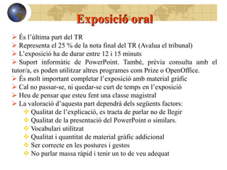 Exposició oral
 És l’última part del TR
 Representa el 25 % de la nota final del TR (Avalua el tribunal)
 L’exposició ha de durar entre 12 i 15 minuts
 Suport informàtic de PowerPoint. També, prèvia consulta amb el
tutor/a, es poden utilitzar altres programes com Prize o OpenOffice.
 És molt important completar l’exposició amb material gràfic
 Cal no passar-se, ni quedar-se curt de temps en l’exposició
 Heu de pensar que esteu fent una classe magistral
 La valoració d’aquesta part dependrà dels següents factors:
     Qualitat de l’explicació, es tracta de parlar no de llegir
     Qualitat de la presentació del PowerPoint o similars.
     Vocabulari utilitzat
     Qualitat i quantitat de material gràfic addicional
     Ser correcte en les postures i gestos
     No parlar massa ràpid i tenir un to de veu adequat
 