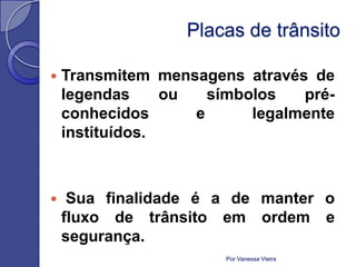 Placas de trânsito

   Transmitem mensagens através de
    legendas     ou   símbolos   pré-
    conhecidos      e      legalmente
    instituídos.



    Sua finalidade é a de manter o
    fluxo de trânsito em ordem e
    segurança.
                       Por Vanessa Vieira
 