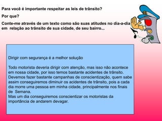 Para você é importante respeitar as leis de trânsito?
Por que?

Conte-me através de um texto como são suas atitudes no dia-a-dia
em relação ao trânsito de sua cidade, de seu bairro...

Dirigir com segurança é a melhor solução
Todo motorista deveria dirigir com atenção, mas isso não acontece
em nossa cidade, por isso temos bastante acidentes de trânsito.
Devemos fazer bastante campanhas de conscientização, quem sabe
assim conseguiremos diminuir os acidentes de trânsito, pois a cada
dia morre uma pessoa em minha cidade, principalmente nos finais
de Semana.
Mas um dia conseguiremos conscientizar os motoristas da
importância de andarem devagar.

 