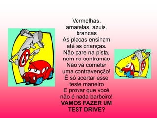 Vermelhas,
amarelas, azuis,
brancas
As placas ensinam
até as crianças.
Não pare na pista,
nem na contramão
Não vá cometer
uma contravenção!
É só acertar esse
teste maneiro
E provar que você
não é nada barbeiro!
VAMOS FAZER UM
TEST DRIVE?

 
