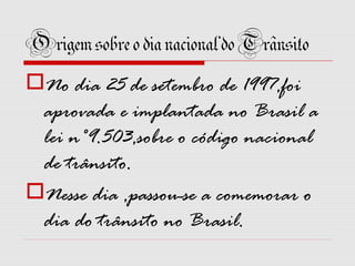 Origem sobre o dia nacional do Trânsito
No dia 25 de setembro de 1997,foi
aprovada e implantada no Brasil a
lei n°9.503,sobre o código nacional
de trânsito.
Nesse dia ,passou-se a comemorar o
dia do trânsito no Brasil.

 
