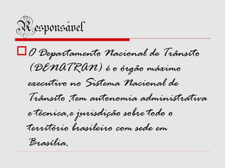 Responsável
O Departamento Nacional de Trânsito
(DENATRAN) é o órgão máximo
executivo no Sistema Nacional de
Trânsito ,tem autonomia administrativa
e técnica,e jurisdição sobre todo o
território brasileiro com sede em
Brasília.

 