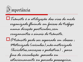 Importância
Trânsito é a utilização das vias de modo
organizado,fluindo em faixas de tráfego
numa direção particular,com
cruzamentos e sinais de trânsito.
O trânsito pode ser separado em classes :
Motorizado(veículos),não-motorizado
(bicicletas,carroças e pedestres) , para
fins de circulação ,parada ou
estacionamento ou parada passageira.

 