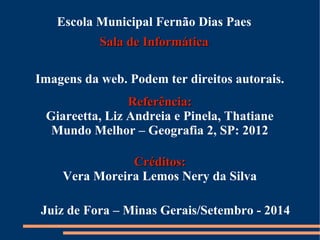 Escola Municipal Fernão Dias Paes 
SSaallaa ddee IInnffoorrmmááttiiccaa 
Imagens da web. Podem ter direitos autorais. 
RReeffeerrêênncciiaa:: 
Giareetta, Liz Andreia e Pinela, Thatiane 
Mundo Melhor – Geografia 2, SP: 2012 
CCrrééddiittooss:: 
Vera Moreira Lemos Nery da Silva 
Juiz de Fora – Minas Gerais/Setembro - 2014 
