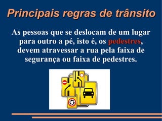 PPrriinncciippaaiiss rreeggrraass ddee ttrrâânnssiittoo 
As pessoas que se deslocam de um lugar 
para outro a pé, isto é, os ppeeddeessttrreess, 
devem atravessar a rua pela faixa de 
segurança ou faixa de pedestres. 
 