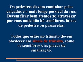 Os pedestres devem caminhar pelas 
calçadas e o mais longe possível da rua. 
Devem ficar bem atentos ao atravessar 
por ruas onde não há semáforos, faixas 
de pedestre ou passarelas. 
Todos que estão no trânsito devem 
obedecer aos ssiinnaaiiss ddee ttrrâânnssiittoo, como 
os semáforos e as placas de 
sinalização. 
 