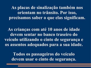 As placas de sinalização também nos 
orientam no trânsito. Por isso, 
precisamos saber o que elas significam. 
As crianças com até 10 anos de idade 
devem sentar no banco traseiro do 
veículo utilizando o cinto de segurança e 
os assentos adequados para a sua idade. 
Todos os passageiros do veículo 
devem usar o cinto de segurança. 
 