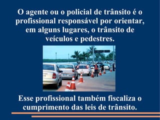 O agente ou o policial de trânsito é o 
profissional responsável por orientar, 
em alguns lugares, o trânsito de 
veículos e pedestres. 
Esse profissional também fiscaliza o 
cumprimento das leis de trânsito. 
 