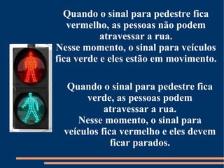 Quando o sinal para pedestre fica 
vermelho, as pessoas não podem 
atravessar a rua. 
Nesse momento, o sinal para veículos 
fica verde e eles estão em movimento. 
Quando o sinal para pedestre fica 
verde, as pessoas podem 
atravessar a rua. 
Nesse momento, o sinal para 
veículos fica vermelho e eles devem 
ficar parados. 
 